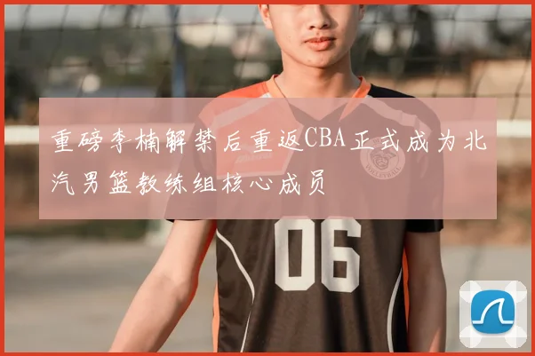 重磅李楠解禁后重返CBA正式成为北汽男篮教练组核心成员
