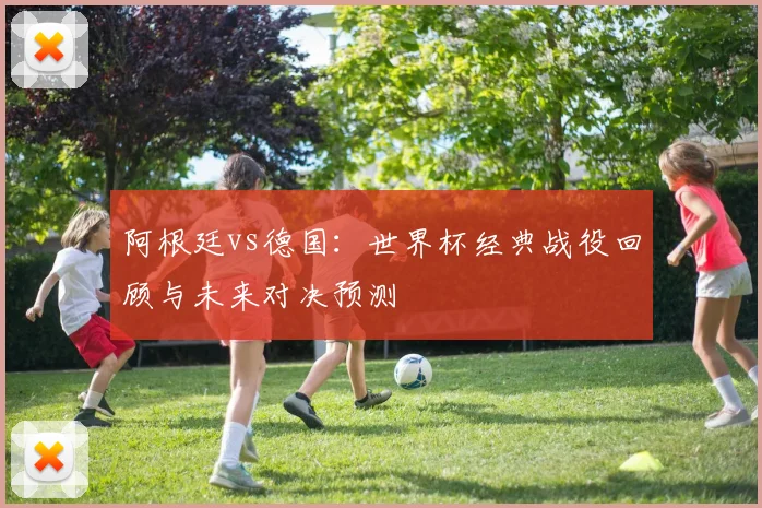 阿根廷vs德国：世界杯经典战役回顾与未来对决预测