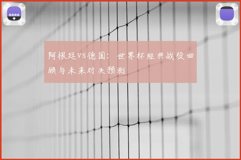阿根廷vs德国：世界杯经典战役回顾与未来对决预测