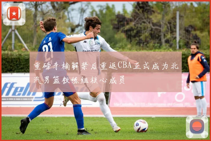 重磅李楠解禁后重返CBA正式成为北汽男篮教练组核心成员
